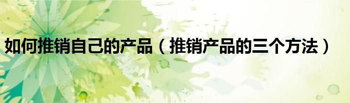 如何推销自己的产品（推销产品的三个方法）