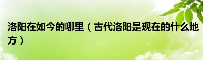 洛阳在如今的哪里（古代洛阳是现在的什么地方）