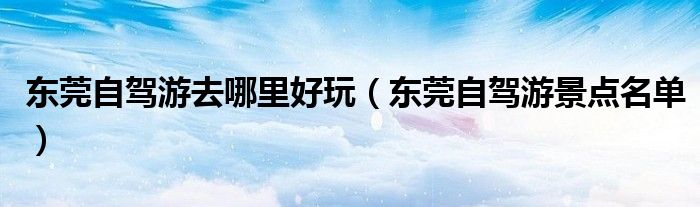 东莞自驾游去哪里好玩（东莞自驾游景点名单）