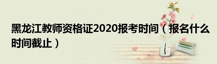 黑龙江教师资格证2020报考时间（报名什么时间截止）