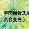 羊肉汤骨头汤里白色的主要是什么（羊汤为什么会变白）