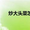 炒大头菜怎么做好吃（炒大头菜做法）
