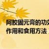 阿胶固元膏的功效与作用及食用方法（阿胶固元膏的功效与作用和食用方法）