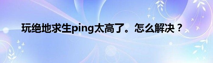 玩绝地求生ping太高了。怎么解决？