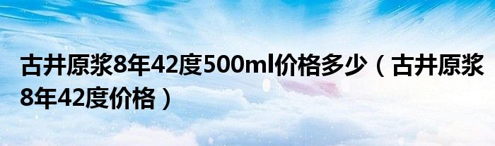 古井原浆8年42度500ml价格多少（古井原浆8年42度价格）