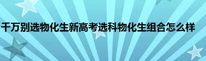 千万别选物化生新高考选科物化生组合怎么样