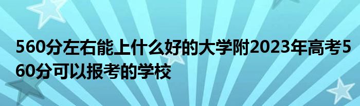 560分左右能上什么好的大学附2023年高考560分可以报考的学校