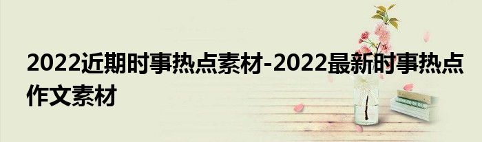 2022近期时事热点素材-2022最新时事热点作文素材