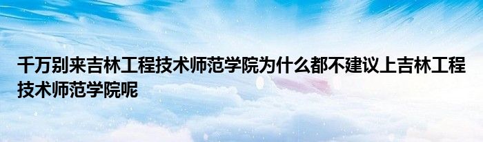 千万别来吉林工程技术师范学院为什么都不建议上吉林工程技术师范学院呢