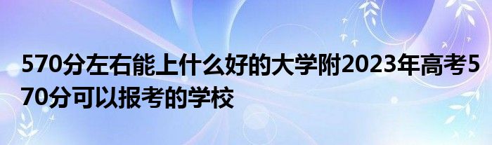 570分左右能上什么好的大学附2023年高考570分可以报考的学校