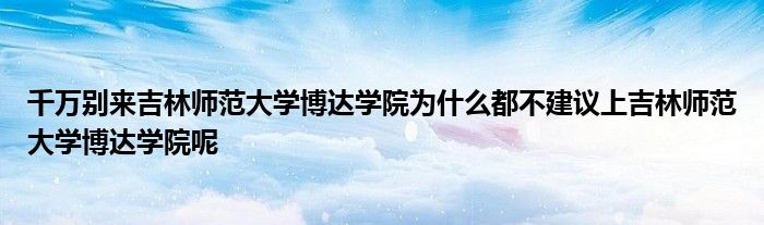 千万别来吉林师范大学博达学院为什么都不建议上吉林师范大学博达学院呢