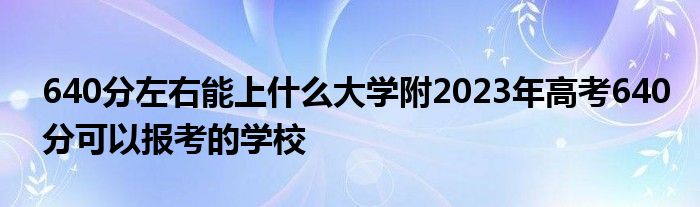 640分左右能上什么大学附2023年高考640分可以报考的学校