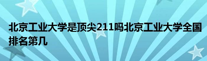 北京工业大学是顶尖211吗北京工业大学全国排名第几