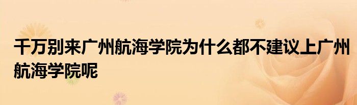 千万别来广州航海学院为什么都不建议上广州航海学院呢