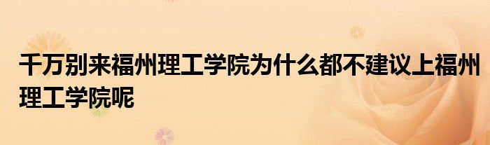 千万别来福州理工学院为什么都不建议上福州理工学院呢