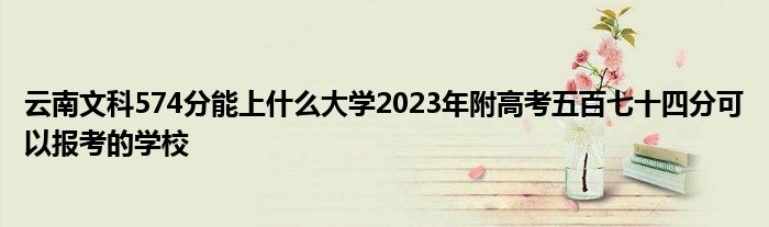 云南文科574分能上什么大学2023年附高考五百七十四分可以报考的学校