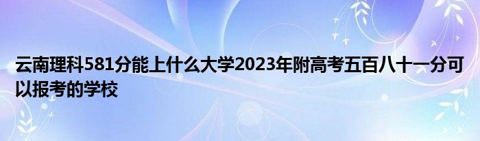 云南理科581分能上什么大学2023年附高考五百八十一分可以报考的学校