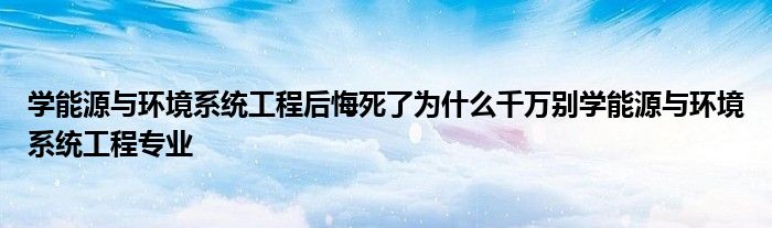 学能源与环境系统工程后悔死了为什么千万别学能源与环境系统工程专业