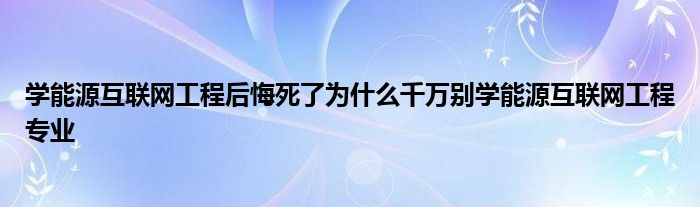 学能源互联网工程后悔死了为什么千万别学能源互联网工程专业