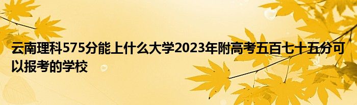 云南理科575分能上什么大学2023年附高考五百七十五分可以报考的学校