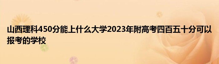 山西理科450分能上什么大学2023年附高考四百五十分可以报考的学校