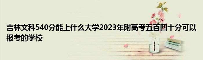 吉林文科540分能上什么大学2023年附高考五百四十分可以报考的学校