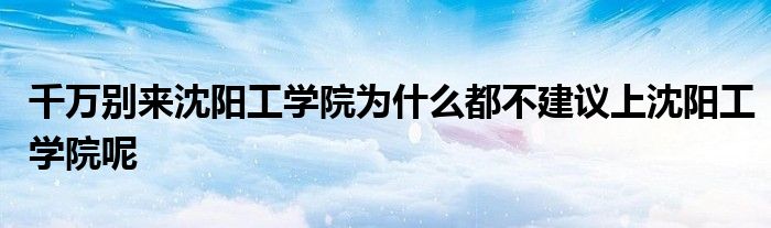 千万别来沈阳工学院为什么都不建议上沈阳工学院呢