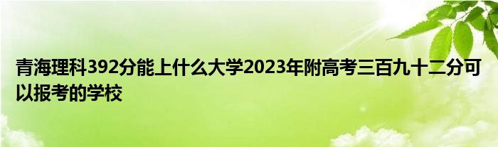青海理科392分能上什么大学2023年附高考三百九十二分可以报考的学校