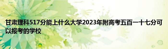 甘肃理科517分能上什么大学2023年附高考五百一十七分可以报考的学校