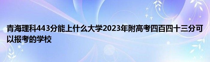 青海理科443分能上什么大学2023年附高考四百四十三分可以报考的学校