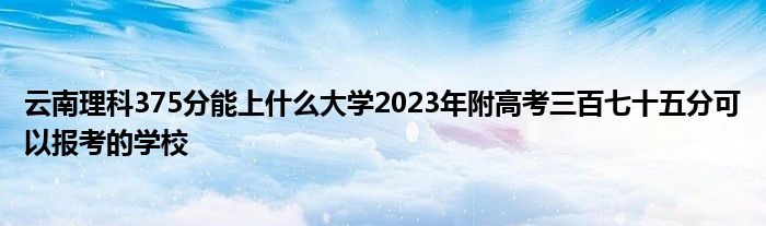 云南理科375分能上什么大学2023年附高考三百七十五分可以报考的学校