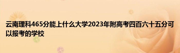 云南理科465分能上什么大学2023年附高考四百六十五分可以报考的学校