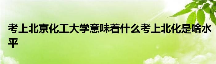 考上北京化工大学意味着什么考上北化是啥水平