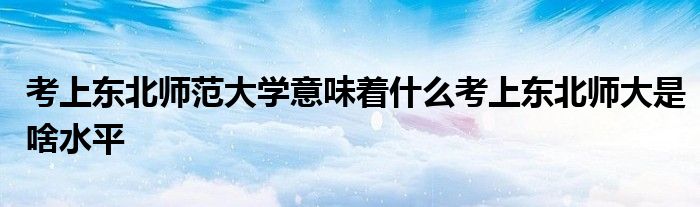 考上东北师范大学意味着什么考上东北师大是啥水平