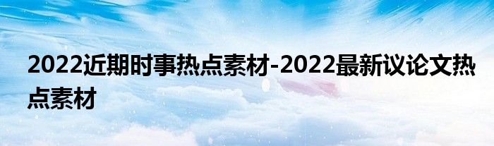 2022近期时事热点素材-2022最新议论文热点素材