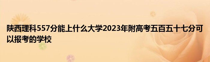 陕西理科557分能上什么大学2023年附高考五百五十七分可以报考的学校