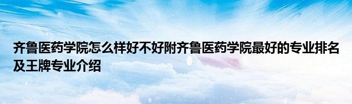 齐鲁医药学院怎么样好不好附齐鲁医药学院最好的专业排名及王牌专业介绍