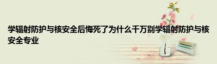 学辐射防护与核安全后悔死了为什么千万别学辐射防护与核安全专业