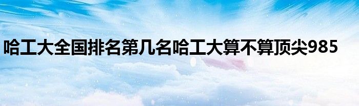 哈工大全国排名第几名哈工大算不算顶尖985