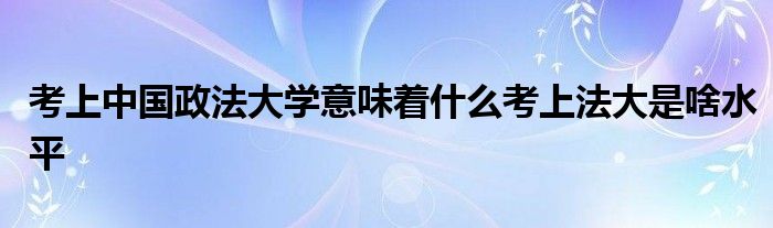考上中国政法大学意味着什么考上法大是啥水平
