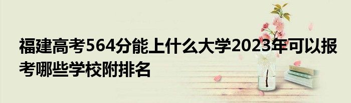 福建高考564分能上什么大学2023年可以报考哪些学校附排名