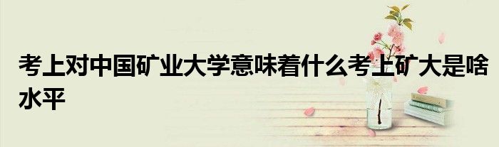 考上对中国矿业大学意味着什么考上矿大是啥水平