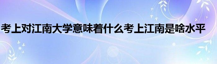 考上对江南大学意味着什么考上江南是啥水平