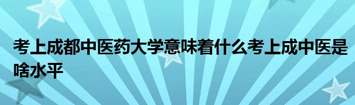 考上成都中医药大学意味着什么考上成中医是啥水平