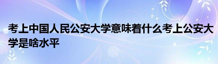 考上中国人民公安大学意味着什么考上公安大学是啥水平