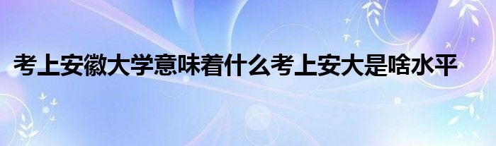 考上安徽大学意味着什么考上安大是啥水平