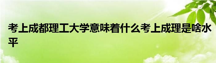 考上成都理工大学意味着什么考上成理是啥水平