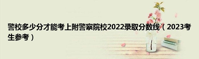 警校多少分才能考上附警察院校2022录取分数线（2023考生参考）