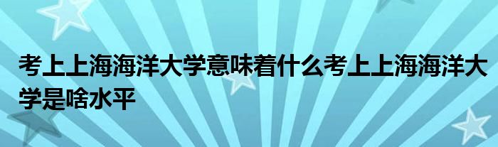 考上上海海洋大学意味着什么考上上海海洋大学是啥水平