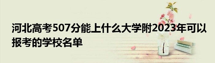 河北高考507分能上什么大学附2023年可以报考的学校名单